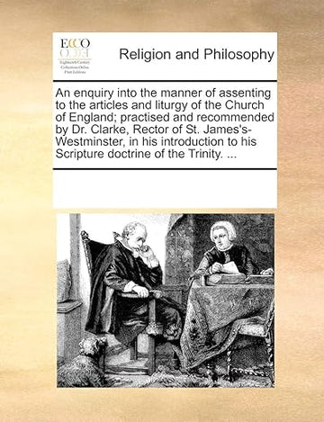An Enquiry Into the Manner of Assenting to the Articles and Liturgy of the Church of England; Practised and Recommended by Dr. Clarke, Rector of St. ... to His Scripture Doctrine of the Trinity. ...
